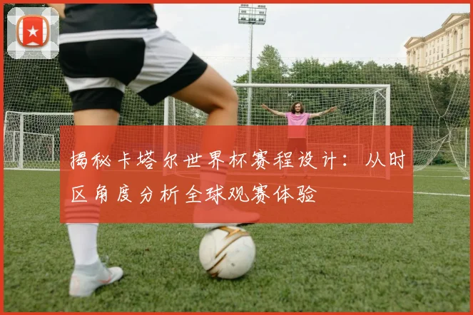 揭秘卡塔尔世界杯赛程设计：从时区角度分析全球观赛体验