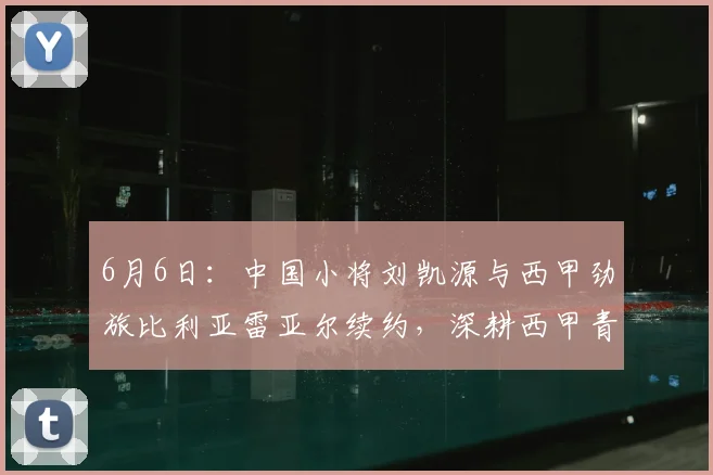6月6日:中国小将刘凯源与西甲劲旅比利亚雷亚尔续约,深耕西甲青训体系_球员_瓦伦西亚