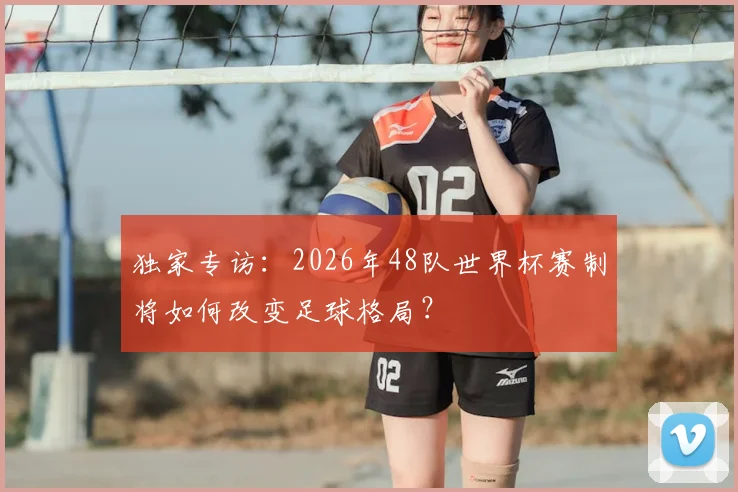 独家专访:2026年48队世界杯赛制将如何改变足球格局?