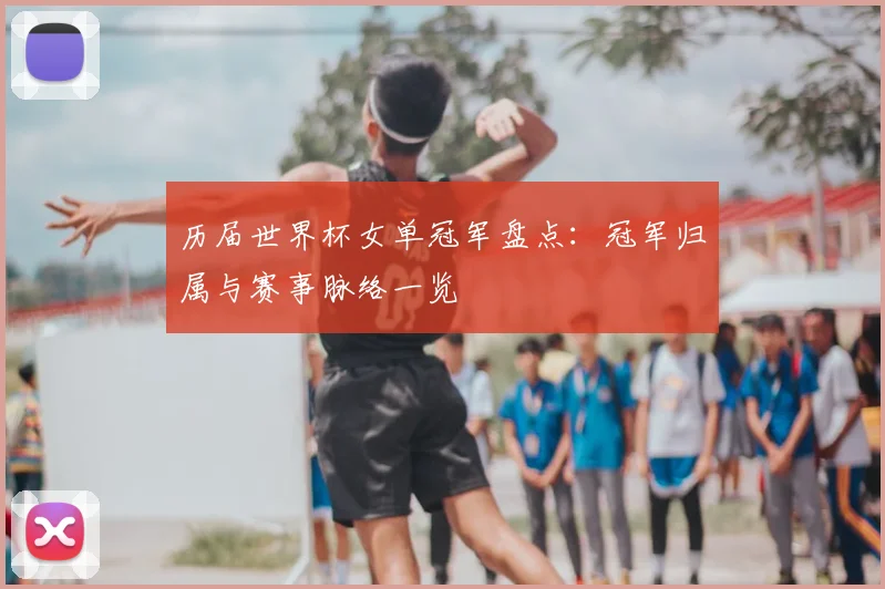 历届世界杯女单冠军盘点:冠军归属与赛事脉络一览