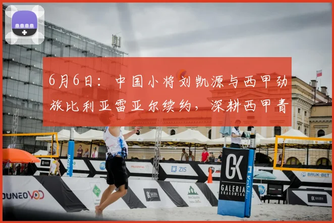6月6日:中国小将刘凯源与西甲劲旅比利亚雷亚尔续约,深耕西甲青训体系_球员_瓦伦西亚