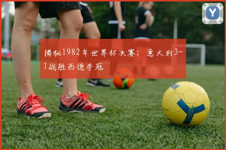 揭秘1982年世界杯决赛:意大利3-1战胜西德夺冠