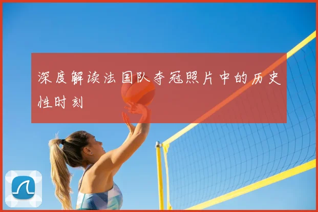 深度解读法国队夺冠照片中的历史性时刻