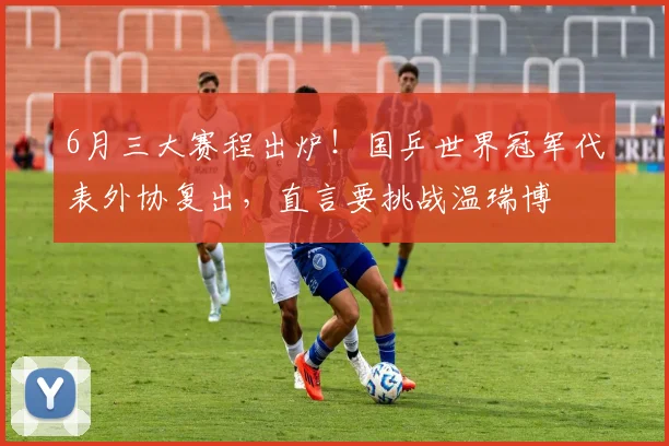 6月三大赛程出炉！国乒世界冠军代表外协复出，直言要挑战温瑞博