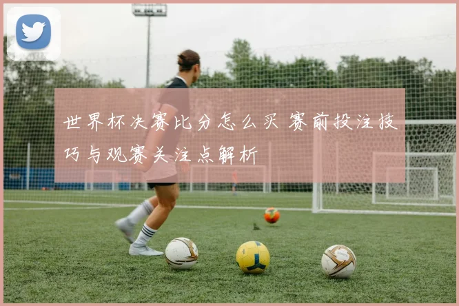 世界杯决赛比分怎么买 赛前投注技巧与观赛关注点解析