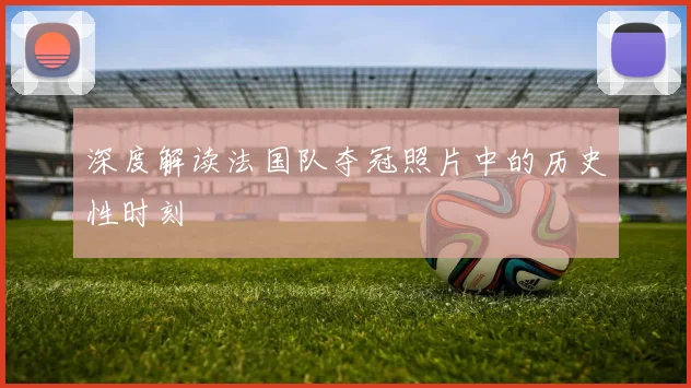 深度解读法国队夺冠照片中的历史性时刻