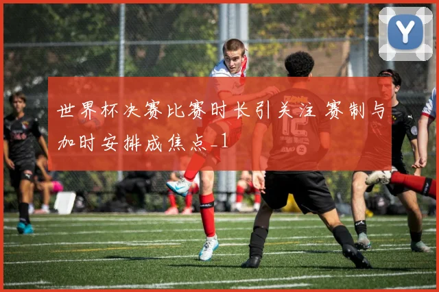 世界杯决赛比赛时长引关注 赛制与加时安排成焦点_1