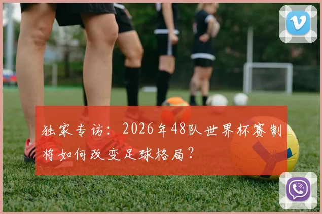独家专访:2026年48队世界杯赛制将如何改变足球格局?