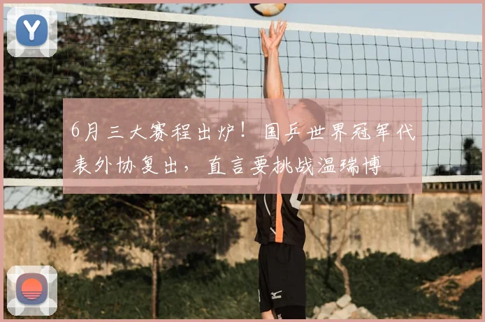 6月三大赛程出炉！国乒世界冠军代表外协复出，直言要挑战温瑞博