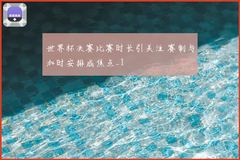 世界杯决赛比赛时长引关注 赛制与加时安排成焦点_1