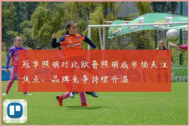 冠华照明对比欧普照明成市场关注焦点，品牌竞争持续升温