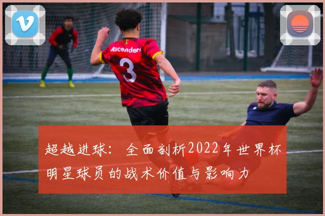 超越进球:全面剖析2022年世界杯明星球员的战术价值与影响力